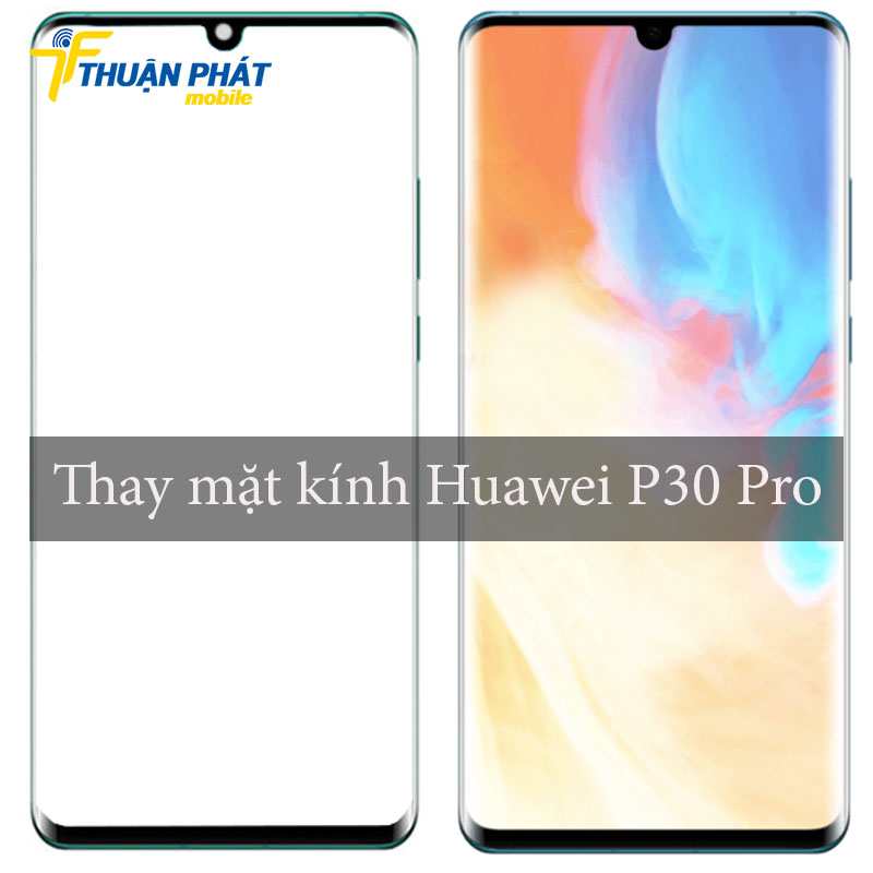 Thay mặt kính Huawei P30 Pro chính hãng tại Thuận Phát Mobile